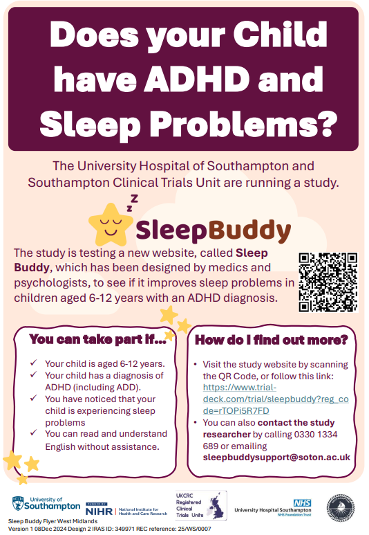 Does your Child have ADHD and Sleep Problems? The University Hospital of Southampton and Southampton Clinical Trials Unit are running a study. The study is testing a new website, called Sleep Buddy, which has been designed by medics and psychologists, to see if it improves sleep problems in children aged 6-12 years with an ADHD diagnosis. You can take part if… ✓ Your child is aged 6-12 years. ✓ Your child has a diagnosis of ADHD (including ADD). ✓ You have noticed that your child is experiencing sleep problems ✓ You can read and understand English without assistance. How do I find out more? Visit the study website by scanning the QR Code, or follow this link: https://www.trialdeck.com/trial/sleepbuddy?reg_co de=rTOPi5R7FD • You can also contact the study researcher by calling 0330 1334 689 or emailing sleepbuddysupport@soton.ac.uk